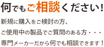 何でもご相談ください！新規に購入をご検討の方、ご使用中の製品でご質問のある方・・・専門メーカーだから何でも相談できます！